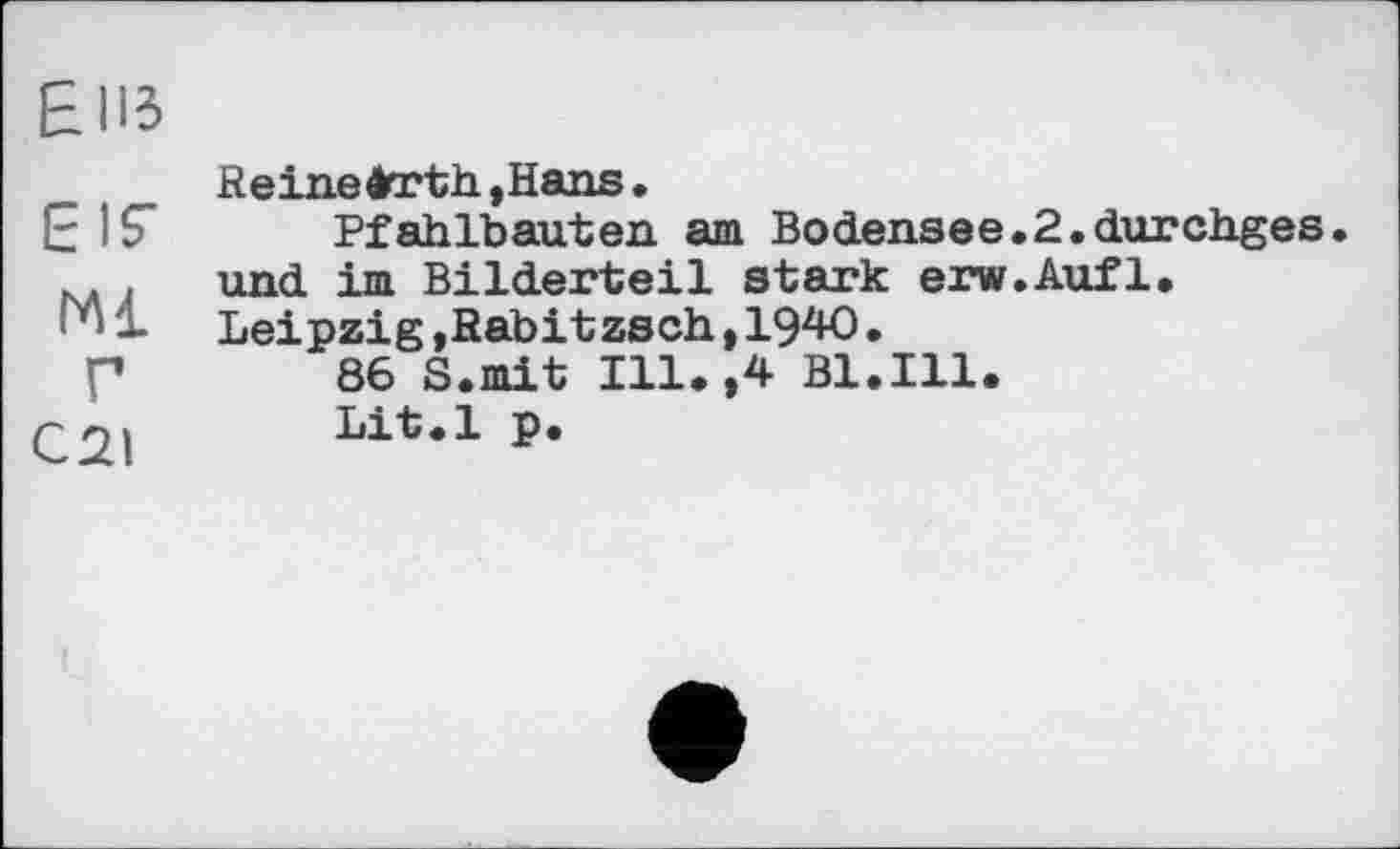 ﻿Е из
Reinefrrth ,Hans ♦
Е IE Pfahlbauten am Bodensee.2.durchges к, ( und im Bilderteil stark erw.Aufl.
«ul Leipzig, Rabitzsch, 1940.
Г	86 S.mit Ill.,4 Bl.Ill.
r~ л.	Lit.l p.